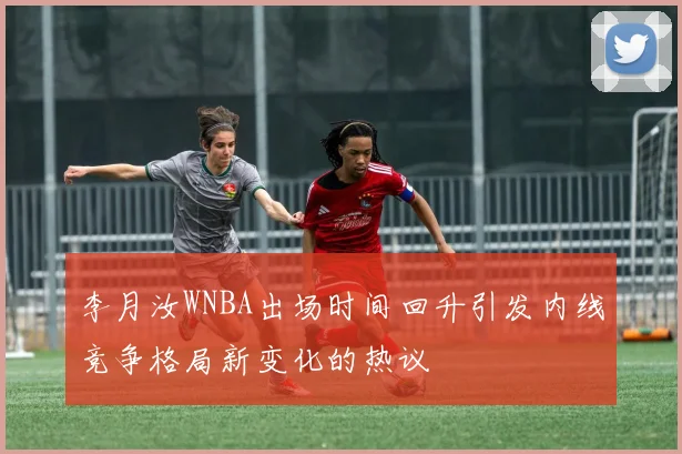 李月汝WNBA出场时间回升引发内线竞争格局新变化的热议