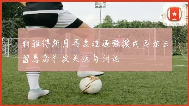 利雅得新月再度追逐强援内马尔去留悬念引发关注与讨论