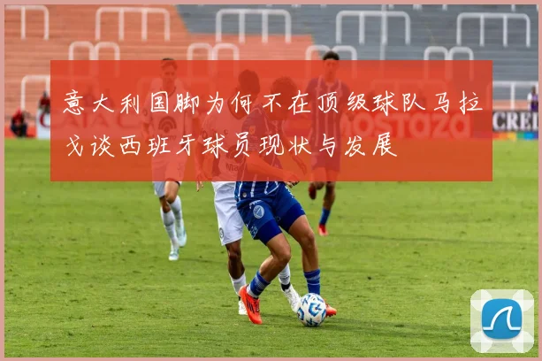 意大利国脚为何不在顶级球队马拉戈谈西班牙球员现状与发展