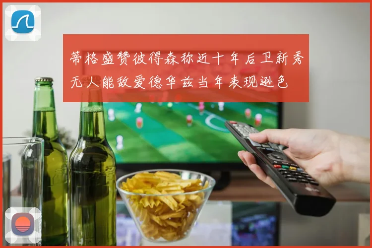 蒂格盛赞彼得森称近十年后卫新秀无人能敌爱德华兹当年表现逊色