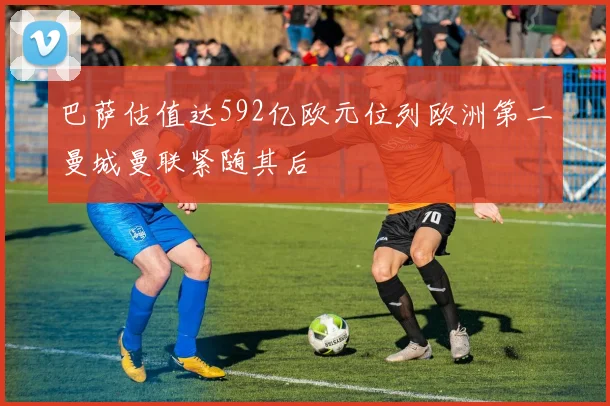 巴萨估值达592亿欧元位列欧洲第二曼城曼联紧随其后