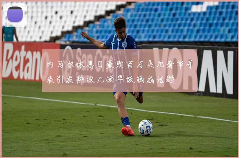 内马尔休息日豪购百万美元奢华手表引发热议几顿早饭钱成话题