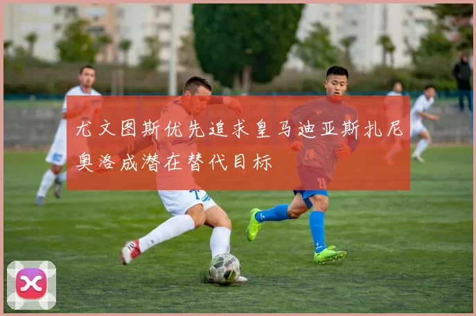 尤文图斯优先追求皇马迪亚斯扎尼奥洛成潜在替代目标