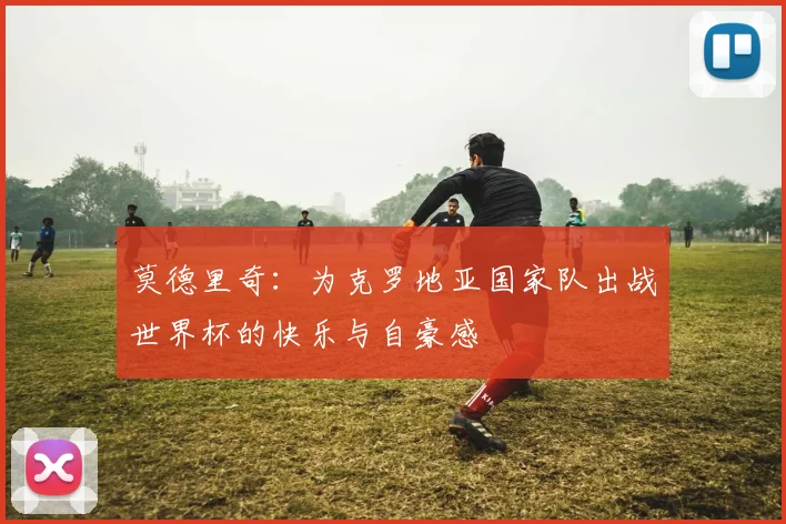 莫德里奇：为克罗地亚国家队出战世界杯的快乐与自豪感