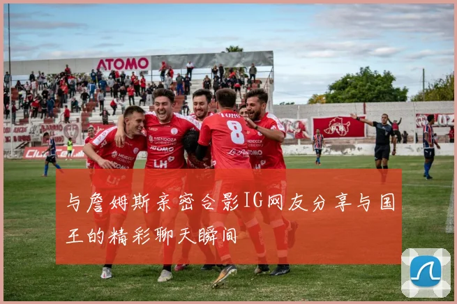 与詹姆斯亲密合影IG网友分享与国王的精彩聊天瞬间