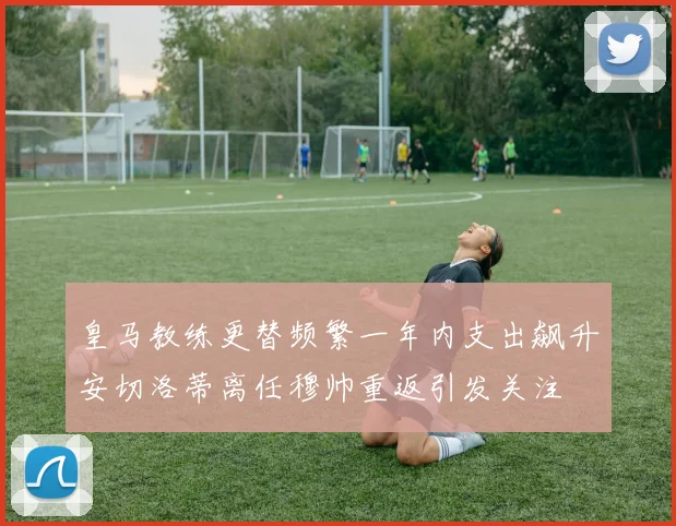 皇马教练更替频繁一年内支出飙升安切洛蒂离任穆帅重返引发关注