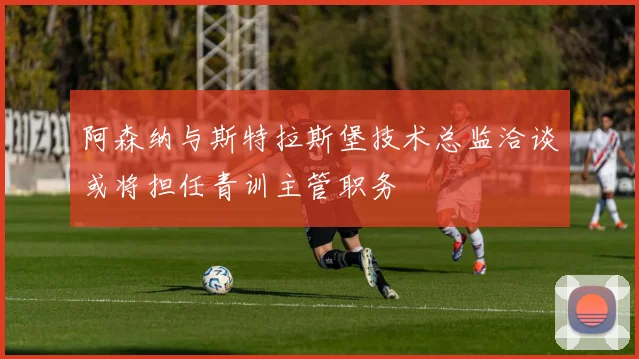 阿森纳与斯特拉斯堡技术总监洽谈或将担任青训主管职务