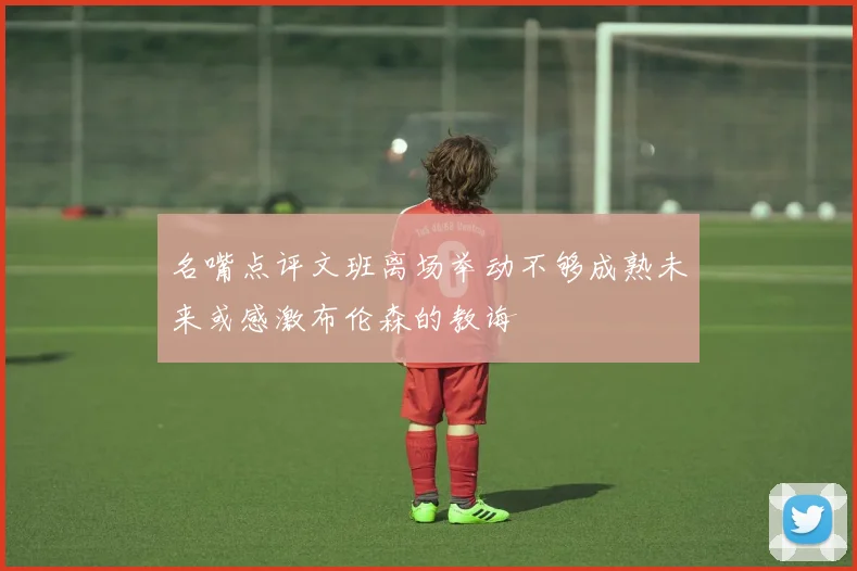 名嘴点评文班离场举动不够成熟未来或感激布伦森的教诲