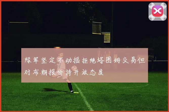 绿军坚定不动摇拒绝塔图姆交易但对布朗报价持开放态度