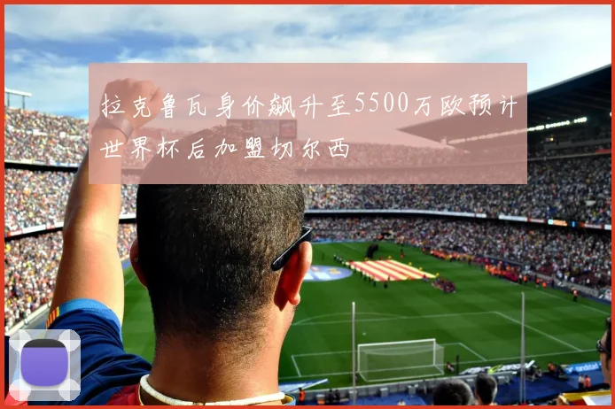 拉克鲁瓦身价飙升至5500万欧预计世界杯后加盟切尔西