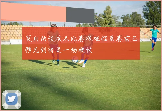 莫利纳谈埃及比赛艰难程度赛前已预见到将是一场硬仗