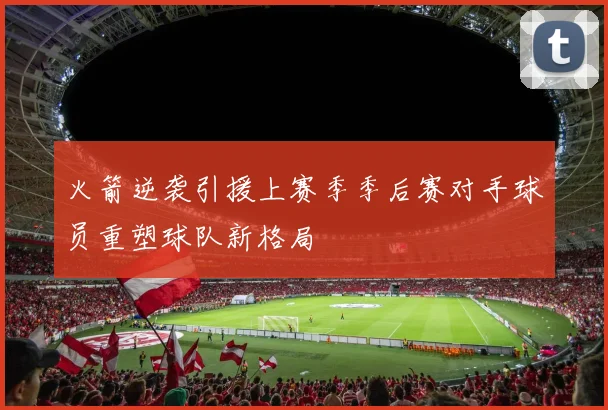火箭逆袭引援上赛季季后赛对手球员重塑球队新格局
